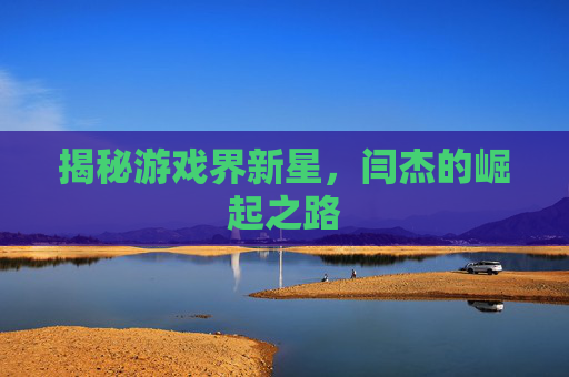 揭秘游戏界新星,闫杰的崛起之路 揭秘游戏界新星,闫杰的崛起之路