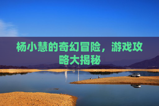 杨小慧的奇幻冒险,游戏攻略大揭秘 杨小慧的奇幻冒险,游戏攻略大揭秘