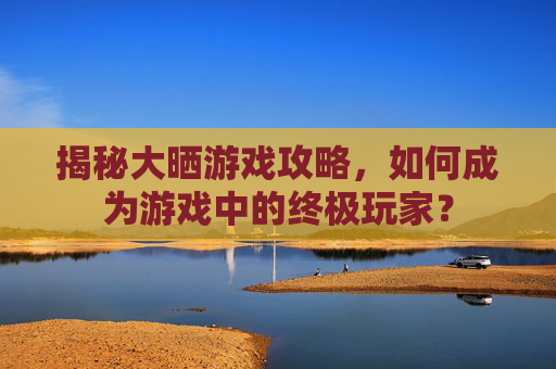 揭秘大晒游戏攻略，如何成为游戏中的终极玩家？