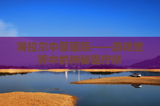 海拉尔中蒙医院——游戏世界中的神秘医疗所 海拉尔中蒙医院——游戏世界中的神秘医疗所