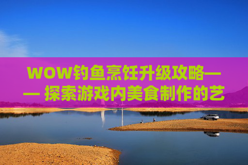 WOW钓鱼烹饪升级攻略—— 探索游戏内美食制作的艺术 WOW钓鱼烹饪升级攻略—— 探索游戏内美食制作的艺术
