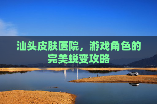 汕头皮肤医院,游戏角色的完美蜕变攻略 汕头皮肤医院,游戏角色的完美蜕变攻略