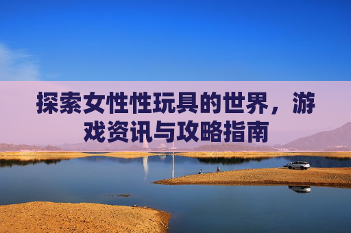 探索女性性玩具的世界,游戏资讯与攻略指南 探索女性性玩具的世界,游戏资讯与攻略指南