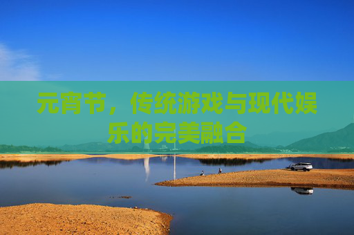 元宵节,传统游戏与现代娱乐的完美融合 元宵节,传统游戏与现代娱乐的完美融合