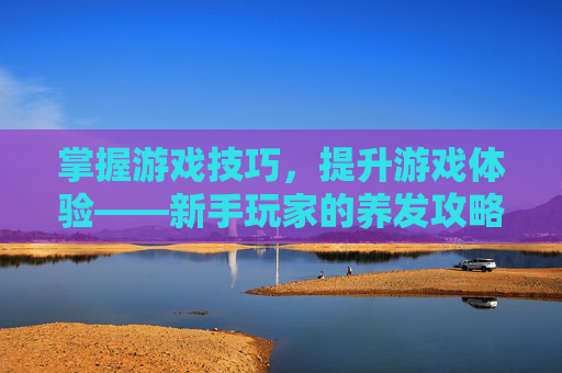 掌握游戏技巧,提升游戏体验——新手玩家的养发攻略 掌握游戏技巧,提升游戏体验——新手玩家的养发攻略