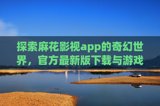 探索麻花影视app的奇幻世界,官方最新版下载与游戏攻略 探索麻花影视app的奇幻世界,官方最新版下载与游戏攻略