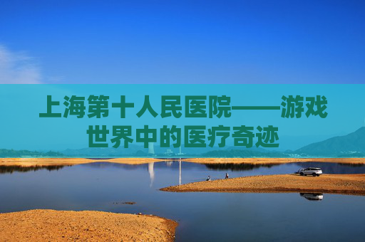 上海第十人民医院——游戏世界中的医疗奇迹 上海第十人民医院——游戏世界中的医疗奇迹