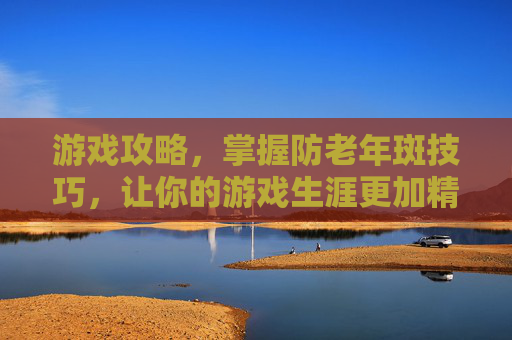 游戏攻略,掌握防老年斑技巧,让你的游戏生涯更加精彩 游戏攻略,掌握防老年斑技巧,让你的游戏生涯更加精彩