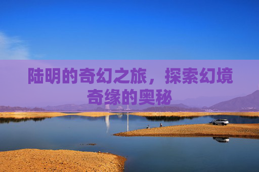 陆明的奇幻之旅,探索幻境奇缘的奥秘 陆明的奇幻之旅,探索幻境奇缘的奥秘