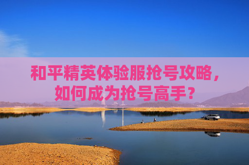 和平精英体验服抢号攻略,如何成为抢号高手? 和平精英体验服抢号攻略,如何成为抢号高手?