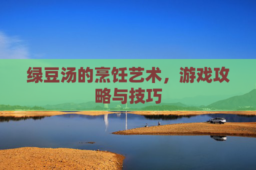 绿豆汤的烹饪艺术,游戏攻略与技巧 绿豆汤的烹饪艺术,游戏攻略与技巧