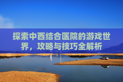 探索中西结合医院的游戏世界,攻略与技巧全解析 探索中西结合医院的游戏世界,攻略与技巧全解析