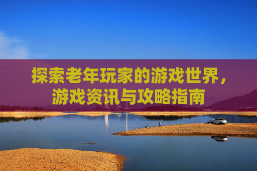 探索老年玩家的游戏世界，游戏资讯与攻略指南