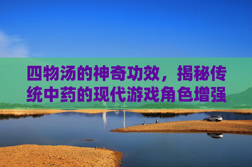 四物汤的神奇功效，揭秘传统中药的现代游戏角色增强秘籍