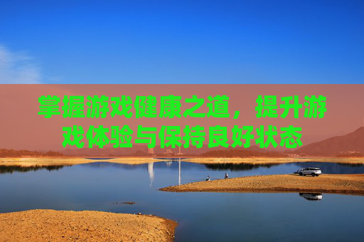掌握游戏健康之道，提升游戏体验与保持良好状态