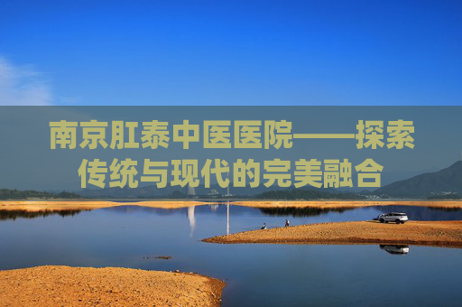 南京肛泰中医医院——探索传统与现代的完美融合