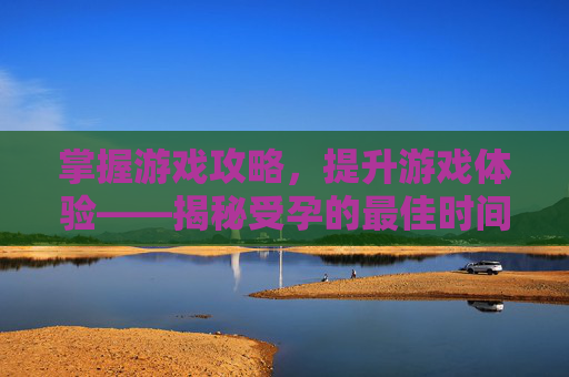掌握游戏攻略,提升游戏体验——揭秘受孕的最佳时间 掌握游戏攻略,提升游戏体验——揭秘受孕的最佳时间