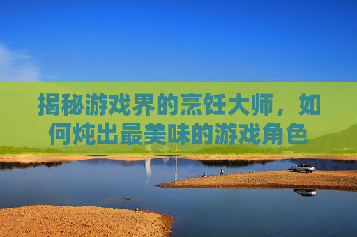 揭秘游戏界的烹饪大师，如何炖出最美味的游戏角色