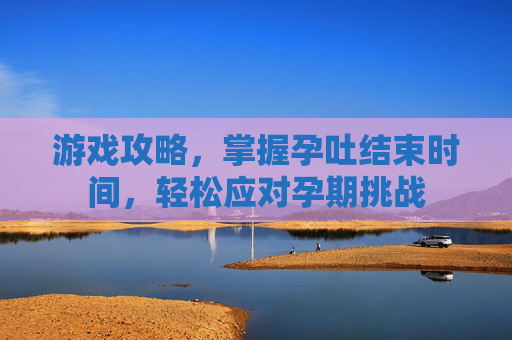 游戏攻略，掌握孕吐结束时间，轻松应对孕期挑战