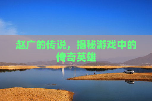 赵广的传说，揭秘游戏中的传奇英雄