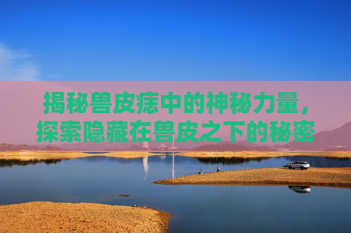 揭秘兽皮痣中的神秘力量，探索隐藏在兽皮之下的秘密