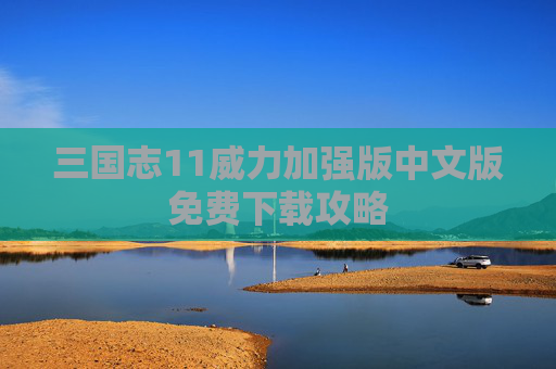 三国志11威力加强版中文版免费下载攻略 三国志11威力加强版中文版免费下载攻略