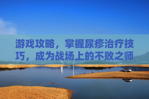 游戏攻略，掌握尿疹治疗技巧，成为战场上的不败之师