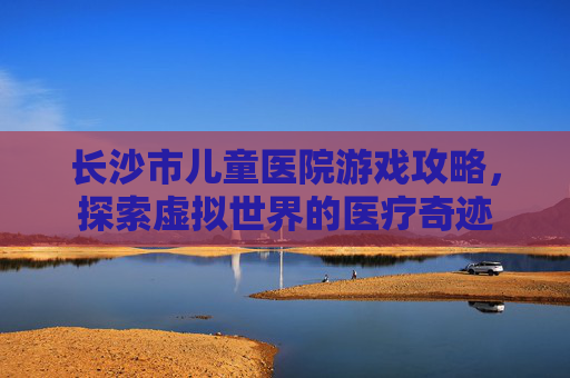 长沙市儿童医院游戏攻略，探索虚拟世界的医疗奇迹