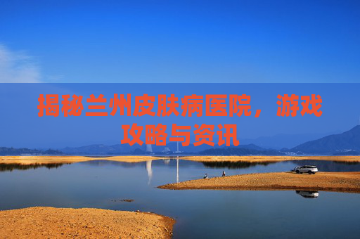 揭秘兰州皮肤病医院,游戏攻略与资讯 揭秘兰州皮肤病医院,游戏攻略与资讯