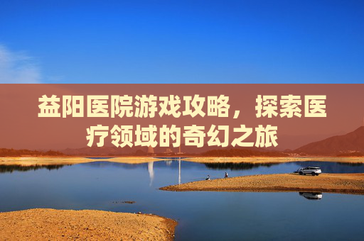 益阳医院游戏攻略,探索医疗领域的奇幻之旅 益阳医院游戏攻略,探索医疗领域的奇幻之旅
