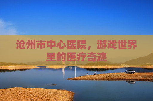 沧州市中心医院,游戏世界里的医疗奇迹 沧州市中心医院,游戏世界里的医疗奇迹