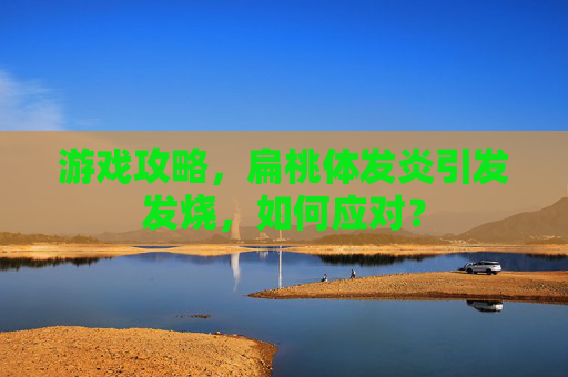 游戏攻略，扁桃体发炎引发发烧，如何应对？