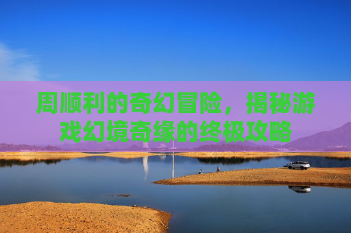 周顺利的奇幻冒险，揭秘游戏幻境奇缘的终极攻略