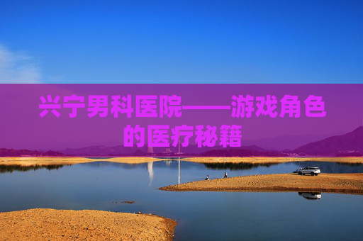 兴宁男科医院——游戏角色的医疗秘籍 兴宁男科医院——游戏角色的医疗秘籍