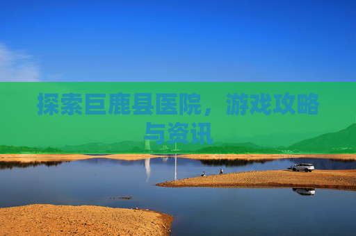 探索巨鹿县医院，游戏攻略与资讯