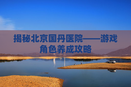揭秘北京国丹医院——游戏角色养成攻略