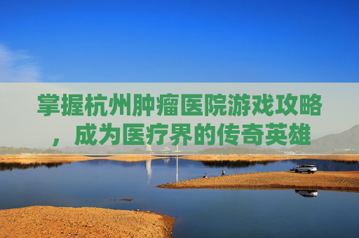 掌握杭州肿瘤医院游戏攻略，成为医疗界的传奇英雄