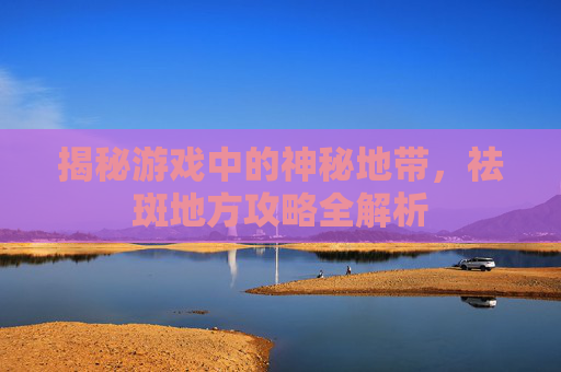 揭秘游戏中的神秘地带,祛斑地方攻略全解析 揭秘游戏中的神秘地带,祛斑地方攻略全解析