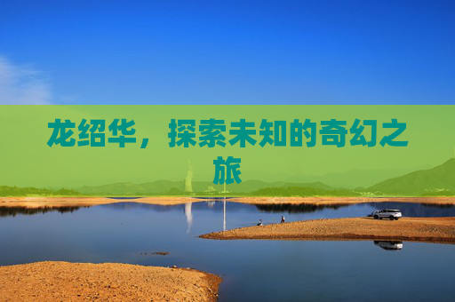 龙绍华,探索未知的奇幻之旅 龙绍华,探索未知的奇幻之旅