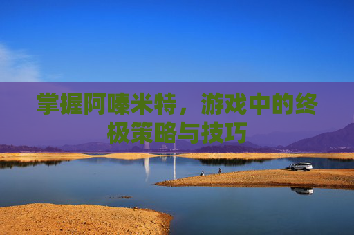掌握阿嗪米特,游戏中的终极策略与技巧 掌握阿嗪米特,游戏中的终极策略与技巧
