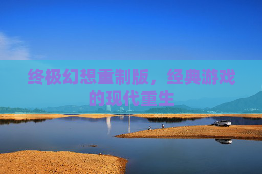 终极幻想重制版,经典游戏的现代重生 终极幻想重制版,经典游戏的现代重生
