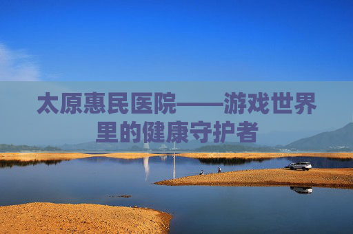 太原惠民医院——游戏世界里的健康守护者
