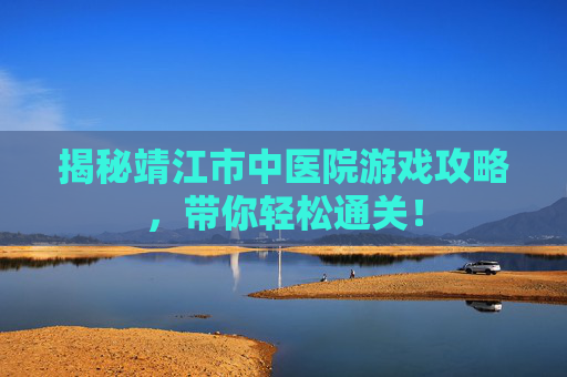 揭秘靖江市中医院游戏攻略，带你轻松通关！