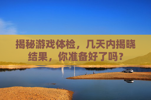揭秘游戏体检,几天内揭晓结果,你准备好了吗? 揭秘游戏体检,几天内揭晓结果,你准备好了吗?