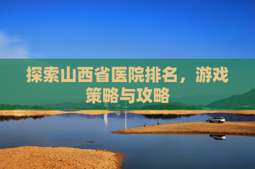 探索山西省医院排名,游戏策略与攻略 探索山西省医院排名,游戏策略与攻略