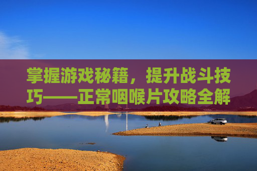 掌握游戏秘籍,提升战斗技巧——正常咽喉片攻略全解析 掌握游戏秘籍,提升战斗技巧——正常咽喉片攻略全解析