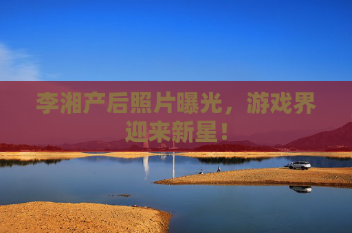 李湘产后照片曝光,游戏界迎来新星! 李湘产后照片曝光,游戏界迎来新星!
