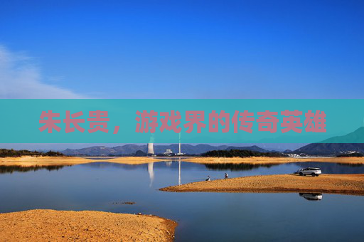 朱长贵,游戏界的传奇英雄 朱长贵,游戏界的传奇英雄