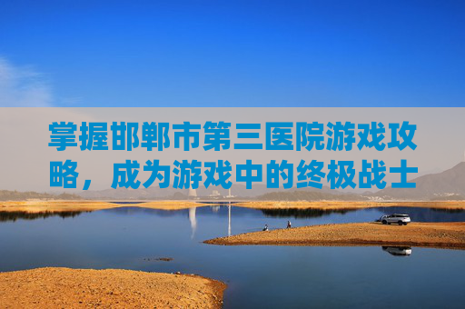 掌握邯郸市第三医院游戏攻略,成为游戏中的终极战士! 掌握邯郸市第三医院游戏攻略,成为游戏中的终极战士!