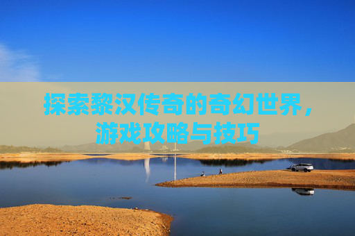 探索黎汉传奇的奇幻世界，游戏攻略与技巧